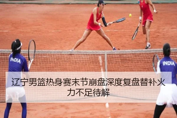 辽宁男篮热身赛末节崩盘深度复盘替补火力不足待解