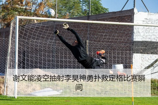 谢文能凌空抽射李昊神勇扑救定格比赛瞬间